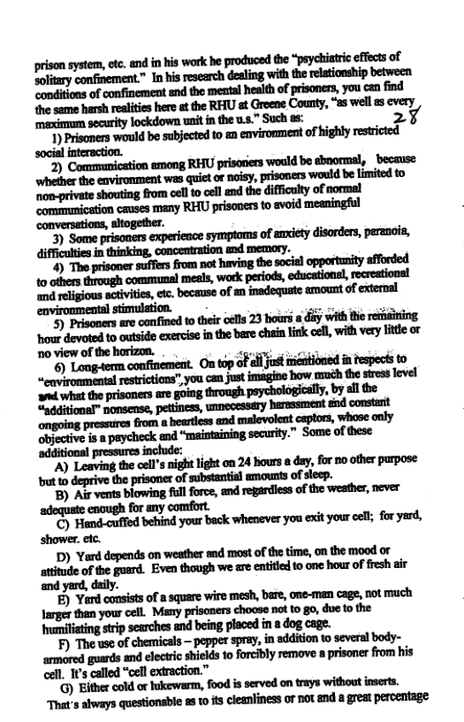 prison system, ctc. and in his work he produced the “psychiatrc efects of Eolitary confinement. In his esearch dealing with th relationship between Mﬂd’mﬂn—ﬂlmﬂh_ﬂh“ﬂlﬁmwuﬁd ﬂnmmﬂﬁmlmmlﬁ-‘m.‘-wd-m mximum security lockdown unit i the u..” Such as: 27  ) Prisomers would be subjected to a environment of highly rstricted social interaction.  2 wmmmwﬂﬂhm ‘because. ‘whether the enviromment was quiet of noisy, prisoners would be limited to mmmuludlﬂhmufm—l  pressures inchude:  ’A) Leaving the cell’s night light on 24 hours a day, for no other parpose but to deprive the prisoner of substantial amounts of steep.  ’B) Air vents blowing full force, and regardiess of the weather, never  encugh for any comfort.  ’C) Hiamd-cuffied behind your back whenever you exit your oel; for yard, shower. etc.  D) Yard depends on weather and most of the time, on the mood or sttitude of the guard. Even though we are entitied to one hour of fresh air and yard, daily.  ) Yard consiss of a square wire mesh, bere, one-man cage, not much Jarger tham your cell. Many prisoners choose not o g0, due o the  isting strip searches and being placed in 2 dog cage.  F) The use of chemicals —pepper spray, in additon to several body- armored guards and electric shields 10 forcibly remove a prisoner from his cell. 1t’s called “cell extraction.”  G) Either cold or hukewarm, food is served on trays without inserts. That’s always questionsble 88 1 s cleanliness or not and a great percentage 